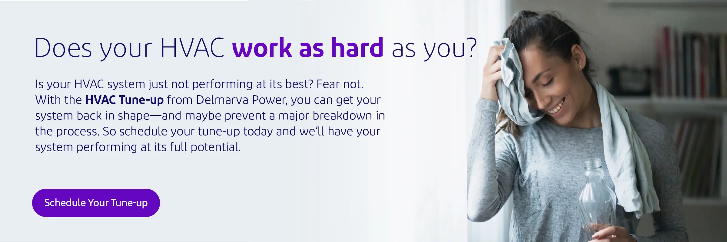 Does your HVAC work as hard as you? Is your HVAC system just not performing at its best? Fear not. With the HVAC Tune-up from Delmarva Power, you can get your system back in shape—and maybe prevent a major breakdown in the process. As a Maryland customer, you can receive this service at no additional cost. So schedule your tune-up today and we’ll have your system performing at its full potential.