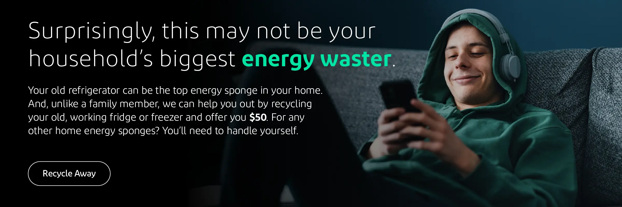 Surprisingly, this may not be your household’s biggest energy waster. Your old refrigerator can be the top energy sponge in your home. And, unlike a family member, we can help you with this problem. We can recycle your old, working fridge or freezer and offer you $50 in return. Yep, you get rid of your biggest energy guzzler and get paid to do it. Any other home energy consumers will need to be dealt with on your own. 