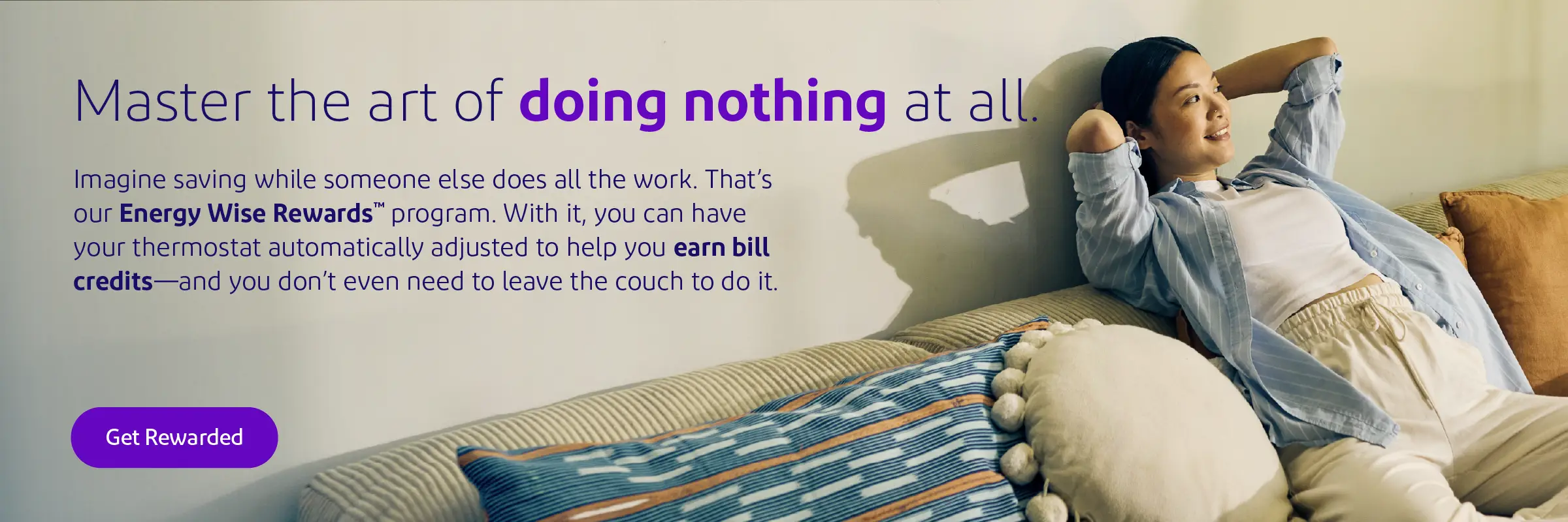 Master the art of doing nothing at all. Imagine saving while someone else does all the work. That’s our Energy Wise Rewards™ program. When you enroll, you can have your thermostat automatically adjusted during peak demand to help ease the burden on our grid, save energy and earn bill credits—and you don’t even need to leave the couch.