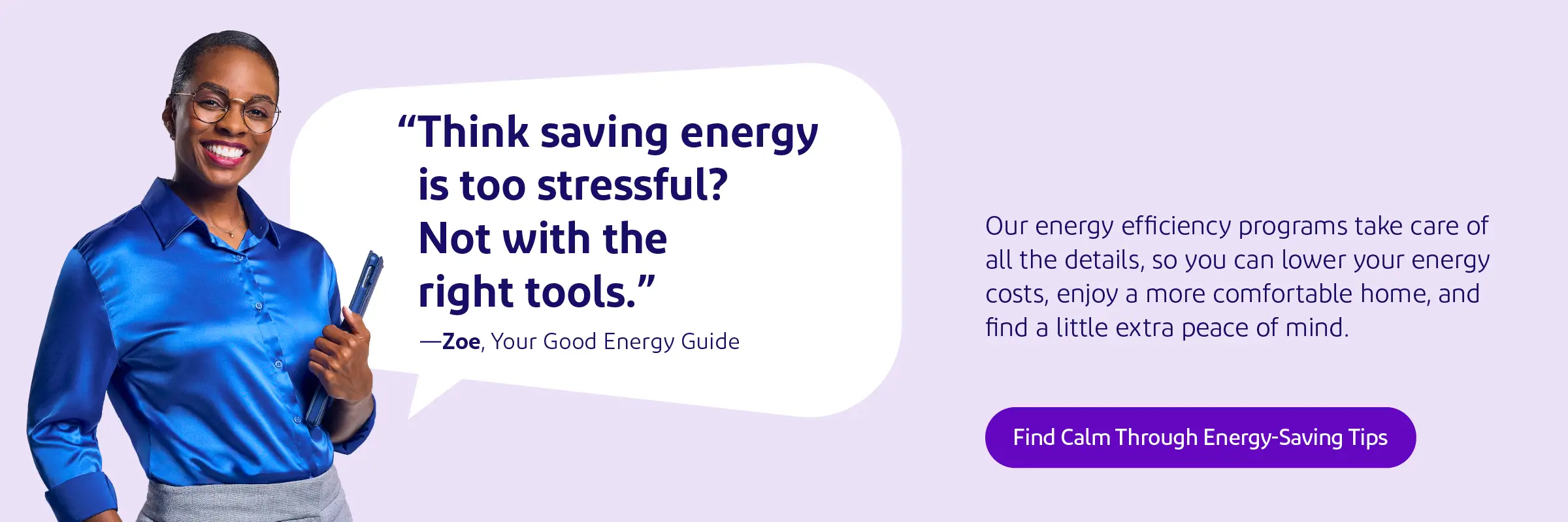 Think saving energy is too stressful? Not with the right tools. Our energy efficiency programs take care of all the details, so you can lower your energy costs, enjoy a more comfortable home, and find a little extra peace of mind.